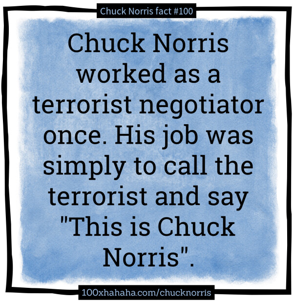 Chuck Norris worked as a terrorist negotiator once. His job was simply to call the terrorist and say "This is Chuck Norris".