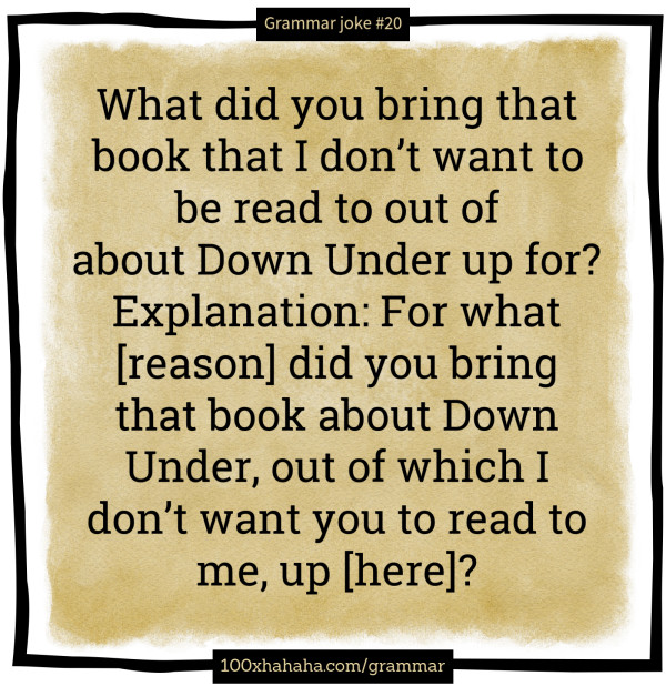 What did you bring that book that I don't want to be read to out of about Down Under up for? / Explanation: For what [reason] did you bring that book about Down Under, out of which I don't want you to read to me, up [here]?
