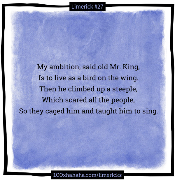My ambition, said old Mr. King, / Is to live as a bird on the wing. / Then he climbed up a steeple, / Which scared all the people, / So they caged him and taught him to sing.