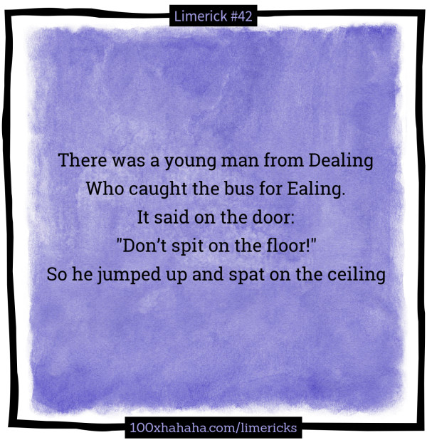There was a young man from Dealing / Who caught the bus for Ealing. / It said on the door: / "Don't spit on the floor!" / So he jumped up and spat on the ceiling