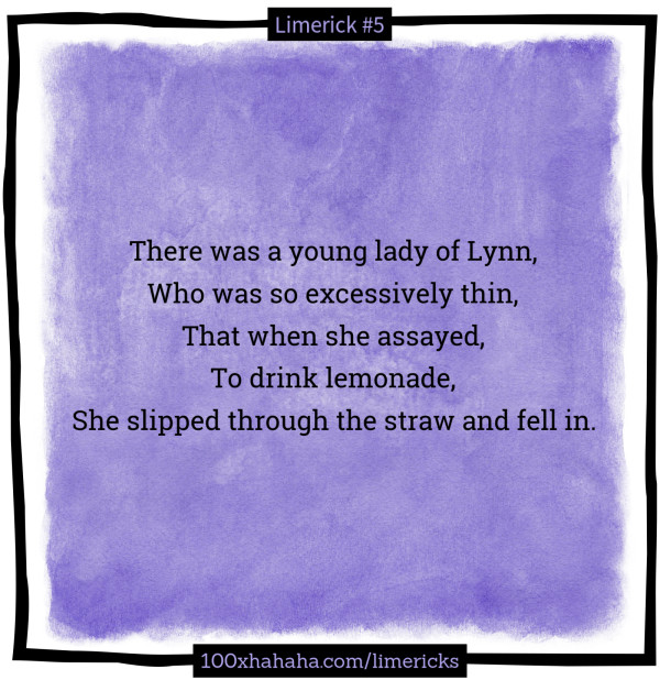 There was a young lady of Lynn, / Who was so excessively thin, / That when she assayed, / To drink lemonade, / She slipped through the straw and fell in.