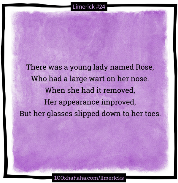 There was a young lady named Rose, / Who had a large wart on her nose. / When she had it removed, / Her appearance improved, / But her glasses slipped down to her toes.
