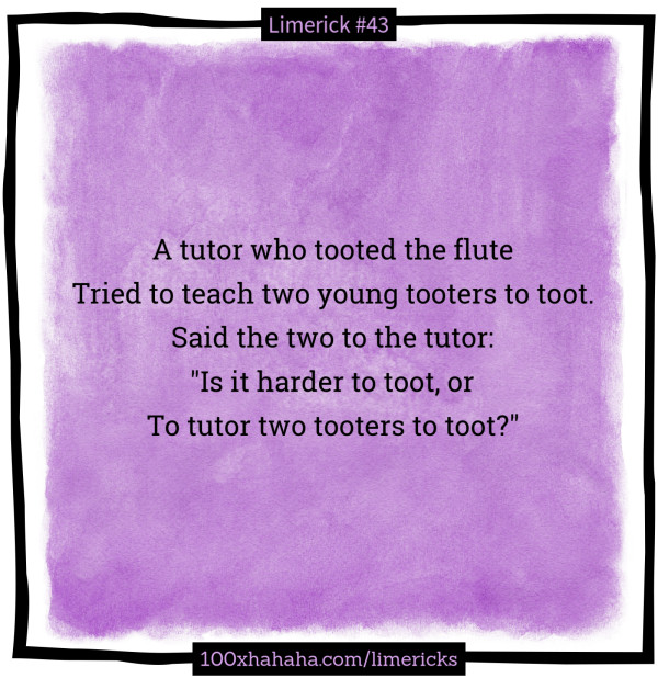 A tutor who tooted the flute / Tried to teach two young tooters to toot. / Said the two to the tutor: / "Is it harder to toot, or / To tutor two tooters to toot?"