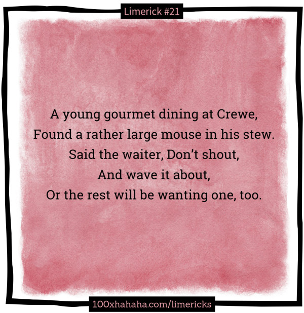 A young gourmet dining at Crewe, / Found a rather large mouse in his stew. / Said the waiter, Don't shout, / And wave it about, / Or the rest will be wanting one, too.
