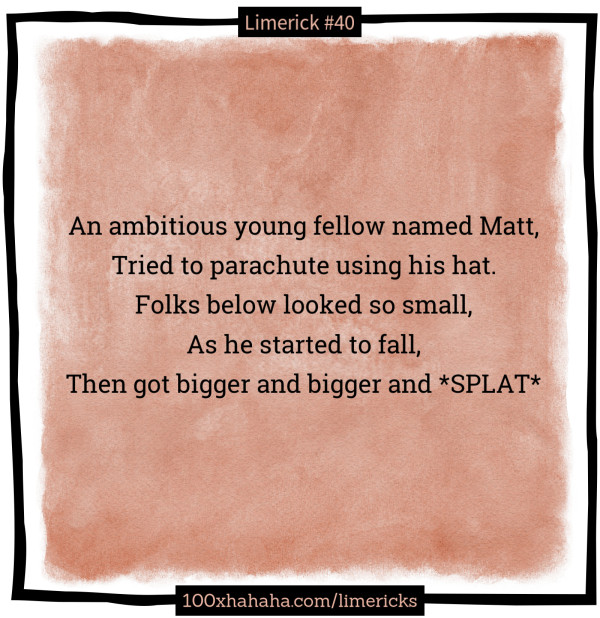 An ambitious young fellow named Matt, / Tried to parachute using his hat. / Folks below looked so small, / As he started to fall, / Then got bigger and bigger and *SPLAT*