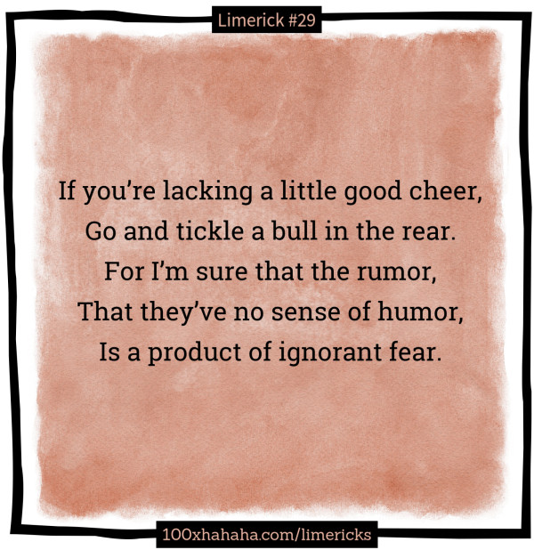 If you're lacking a little good cheer, / Go and tickle a bull in the rear. / For I'm sure that the rumor, / That they've no sense of humor, / Is a product of ignorant fear.