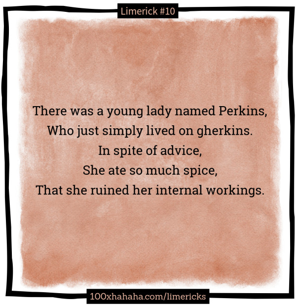 There was a young lady named Perkins, / Who just simply lived on gherkins. / In spite of advice, / She ate so much spice, / That she ruined her internal workings.