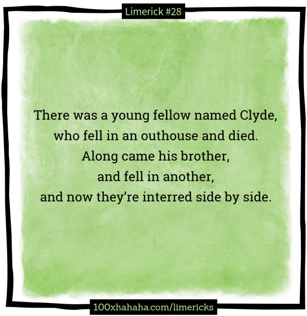 There was a young fellow named Clyde, / who fell in an outhouse and died. / Along came his brother, / and fell in another, / and now they're interred side by side.
