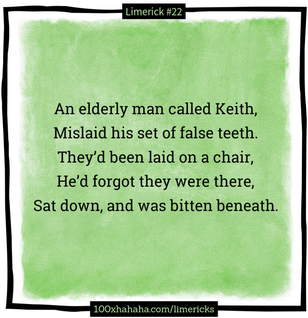 An elderly man called Keith, / Mislaid his set of false teeth. / They'd been laid on a chair, / He'd forgot they were there, / Sat down, and was bitten beneath.