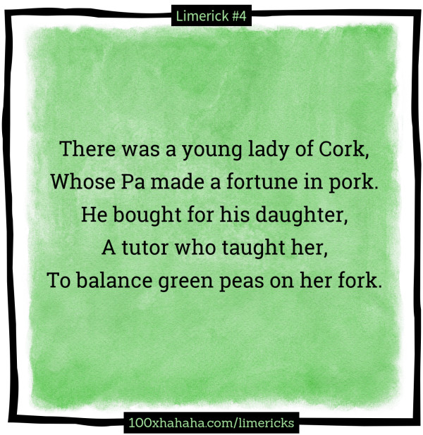 There was a young lady of Cork, / Whose Pa made a fortune in pork. / He bought for his daughter, / A tutor who taught her, / To balance green peas on her fork.