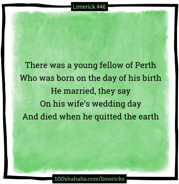 There was a young fellow of Perth / Who was born on the day of his birth / He married, they say / On his wife's wedding day / And died when he quitted the earth