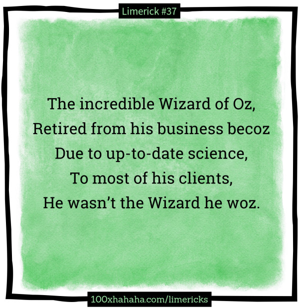 The incredible Wizard of Oz, / Retired from his business becoz / Due to up-to-date science, / To most of his clients, / He wasn't the Wizard he woz.