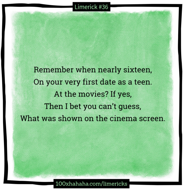 Remember when nearly sixteen, / On your very first date as a teen. / At the movies? If yes, / Then I bet you can't guess, / What was shown on the cinema screen.