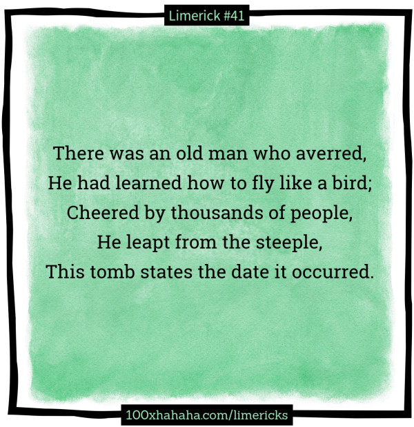 There was an old man who averred, / He had learned how to fly like a bird; / Cheered by thousands of people, / He leapt from the steeple, / This tomb states the date it occurred.