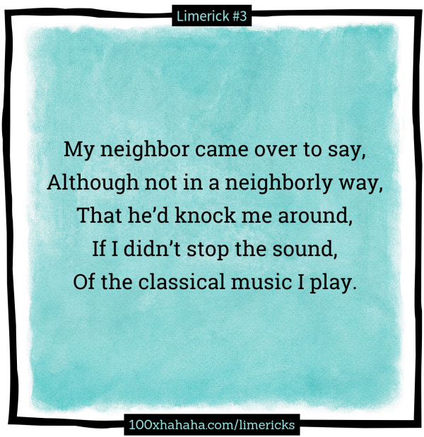 My neighbor came over to say, / Although not in a neighborly way, / That he'd knock me around, / If I didn't stop the sound, / Of the classical music I play.