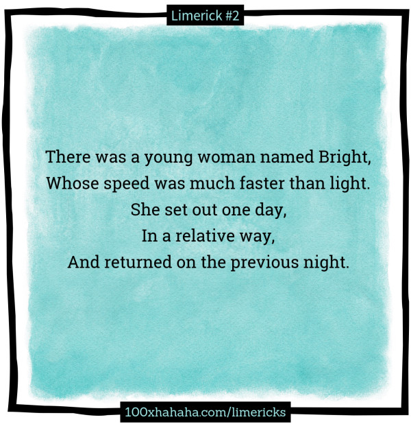 There was a young woman named Bright, / Whose speed was much faster than light. / She set out one day, / In a relative way, / And returned on the previous night.