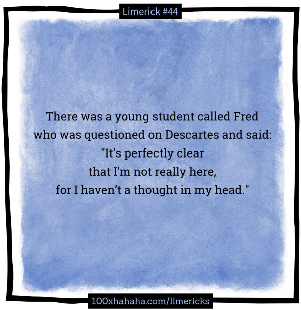 There was a young student called Fred / who was questioned on Descartes and said: / "It's perfectly clear / that I'm not really here, / for I haven't a thought in my head."