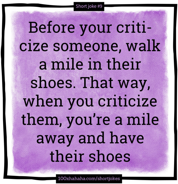 Before your criticize someone, walk a mile in their shoes. That way, when you criticize them, you're a mile away and have their shoes