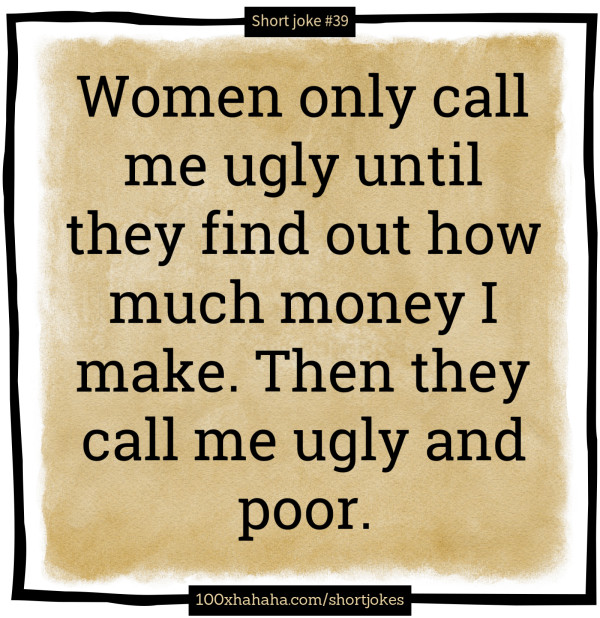 Women only call me ugly until they find out how much money I make. Then they call me ugly and poor.