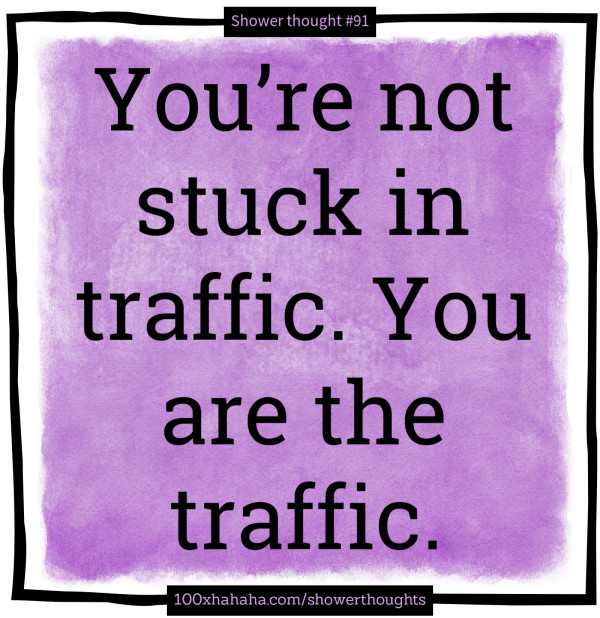 You're not stuck in traffic. You are the traffic.