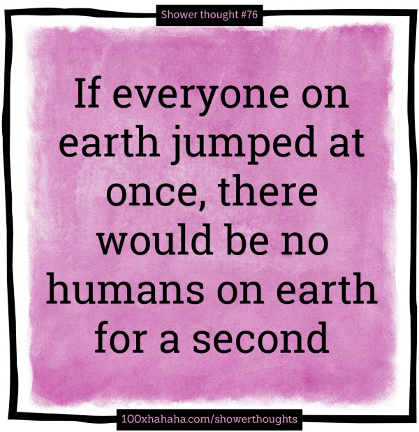 If everyone on earth jumped at once, there would be no humans on earth for a second