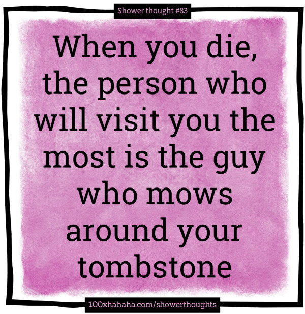 When you die, the person who will visit you the most is the guy who mows around your tombstone