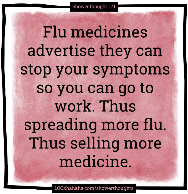 Flu medicines advertise they can stop your symptoms so you can go to work. Thus spreading more flu. Thus selling more medicine.