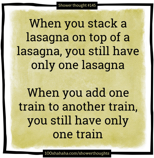 When you stack a lasagna on top of a lasagna, you still have only one lasagna / / When you add one train to another train, you still have only one train
