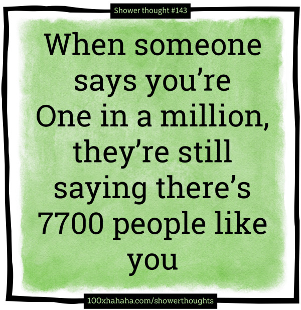 When someone says you're One in a million, they're still saying there's 7700 people like you