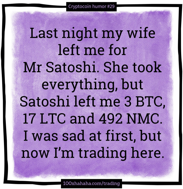 Last night my wife left me for Mr Satoshi. She took everything, but Satoshi left me 3 BTC, 17 LTC and 492 NMC. I was sad at first, but now I'm trading here.