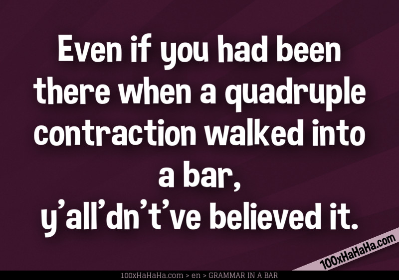Even if you had been there when a quadruple contraction walked into a bar, y'all'dn't've believed it.