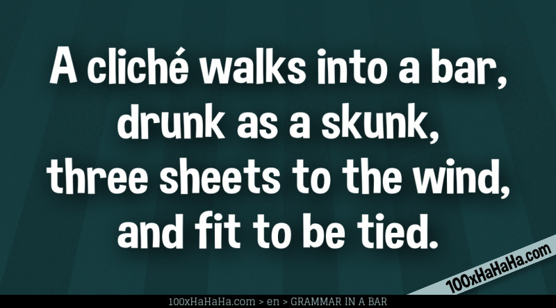 A cliche walks into a bar, drunk as a skunk, three sheets to the wind, and fit to be tied.