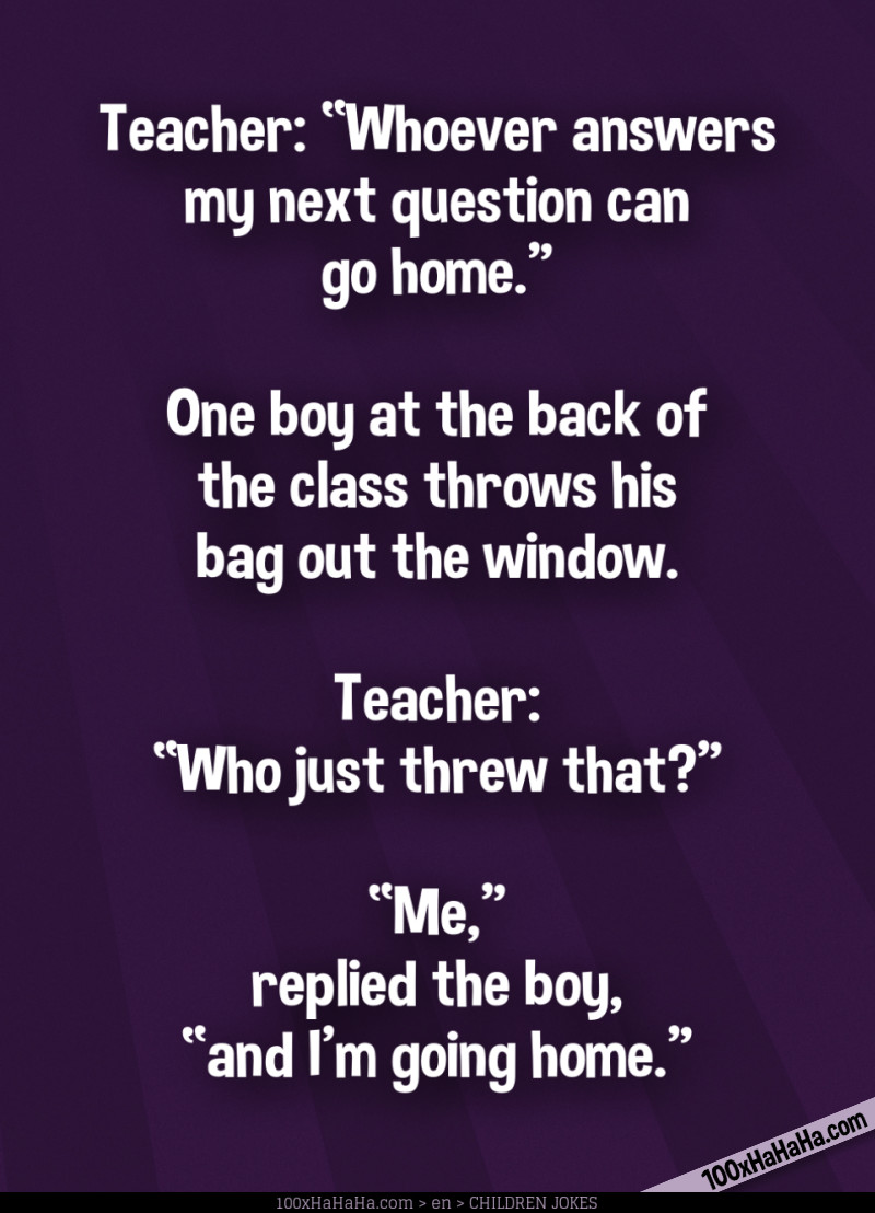 Teacher: "Whoever answers my next question can go home" —One boy at the back of the class throws his bag out the window. —Teacher: "Who just threw that?" —"Me," replied the boy, "and I'm going home"
