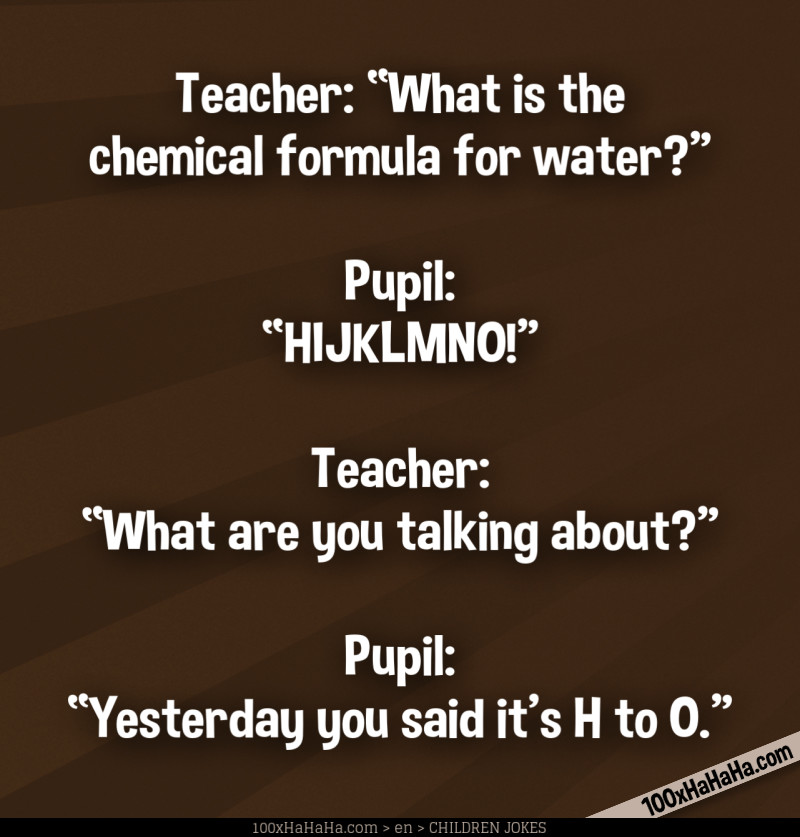 Teacher: "What is the chemical formula for water?" —Pupil: "HIJKLMNO!" Teacher: "What are you talking about?" —Pupil: "Yesterday you said it's H to O"