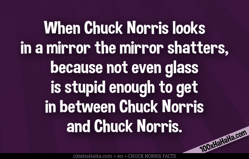 When Chuck Norris looks in a mirror the mirror shatters, because not even glass is stupid enough to get in between Chuck Norris and Chuck Norris