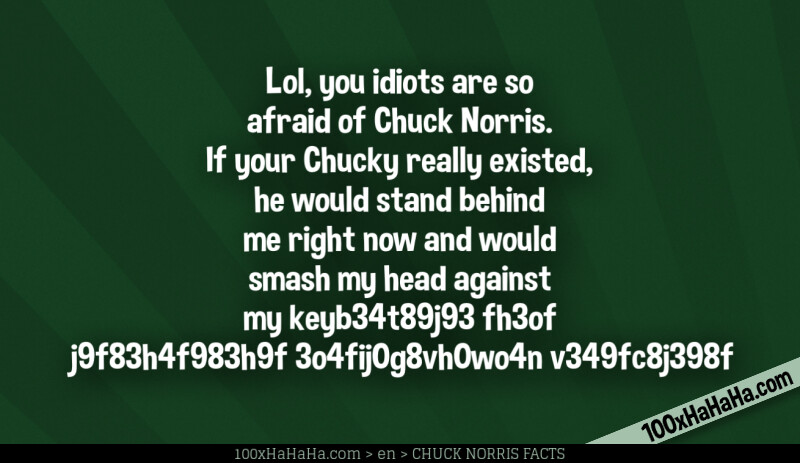 Lol, you idiots are so afraid of Chuck Norris. If your Chucky really existed, he would stand behind me right now and would smash my head against my keyb34t89j93 fh3of j9f83h4f983h9f 3o4fij0g8vh0wo4n v349fc8j398f