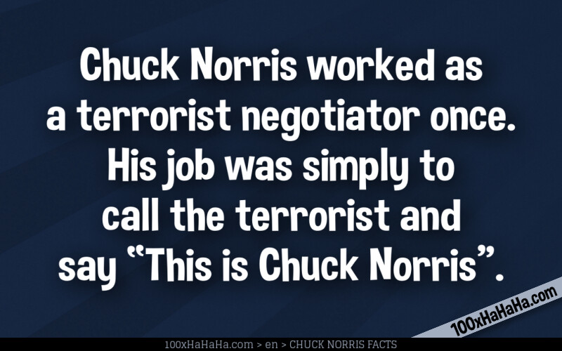 Chuck Norris worked as a terrorist negotiator once. His job was simply to call the terrorist and say "This is Chuck Norris".