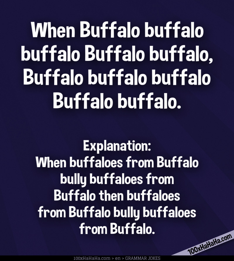 When Buffalo buffalo buffalo Buffalo buffalo, Buffalo buffalo buffalo Buffalo buffalo. / / Explanation: When buffaloes from Buffalo bully buffaloes from Buffalo then buffaloes from Buffalo bully buffaloes from Buffalo. When Buffalo buffalo buffalo Buffalo buffalo, Buffalo buffalo buffalo Buffalo buffalo. / / Explanation: When buffaloes from Buffalo bully buffaloes from Buffalo then buffaloes from Buffalo bully buffaloes from Buffalo.