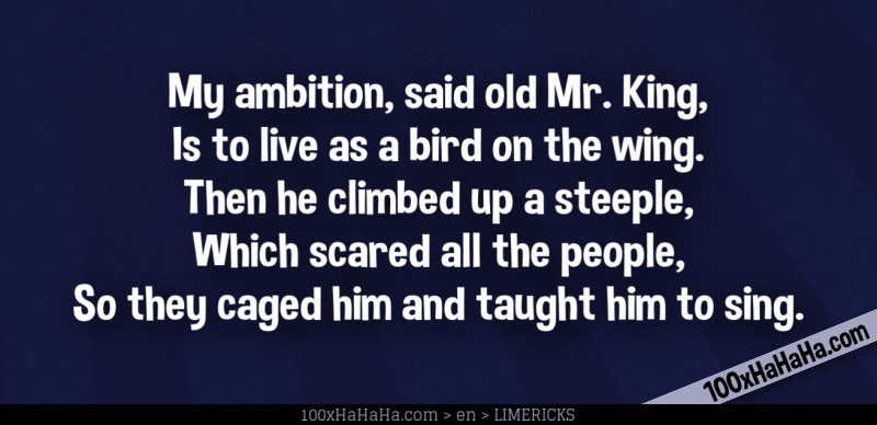 My ambition, said old Mr. King, / Is to live as a bird on the wing. / Then he climbed up a steeple, / Which scared all the people, / So they caged him and taught him to sing.