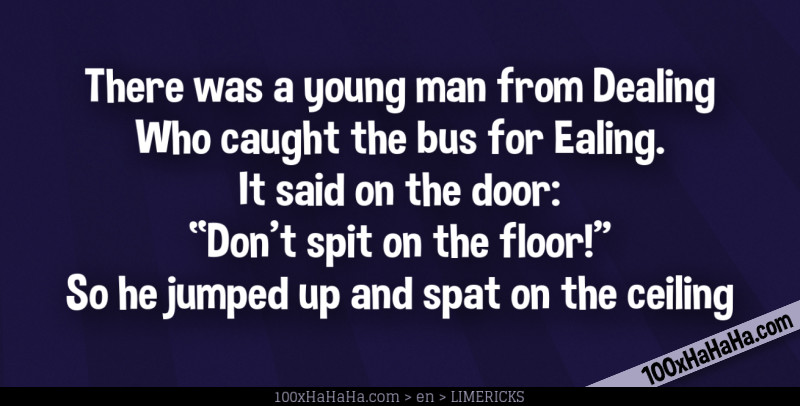 There was a young man from Dealing / Who caught the bus for Ealing. / It said on the door: / "Don't spit on the floor!" / So he jumped up and spat on the ceiling