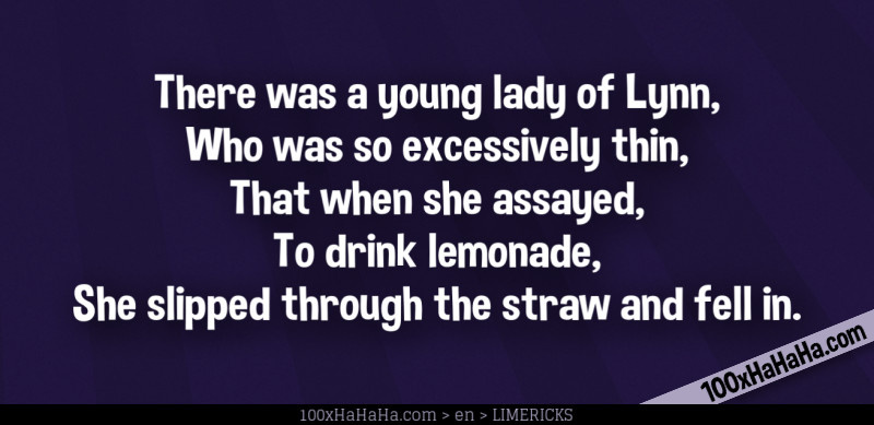 There was a young lady of Lynn, / Who was so excessively thin, / That when she assayed, / To drink lemonade, / She slipped through the straw and fell in.