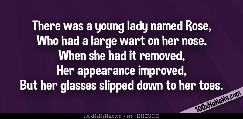 There was a young lady named Rose, / Who had a large wart on her nose. / When she had it removed, / Her appearance improved, / But her glasses slipped down to her toes.