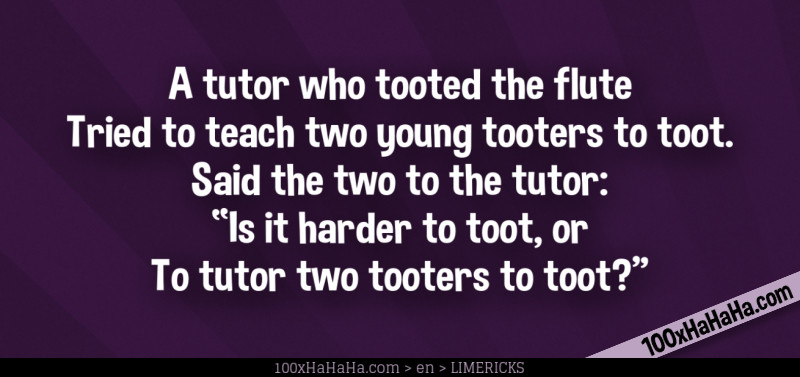 A tutor who tooted the flute / Tried to teach two young tooters to toot. / Said the two to the tutor: / "Is it harder to toot, or / To tutor two tooters to toot?"