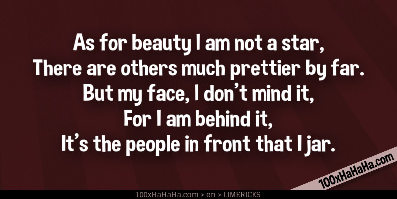 As for beauty I am not a star, / There are others much prettier by far. / But my face, I don't mind it, / For I am behind it, / It's the people in front that I jar.