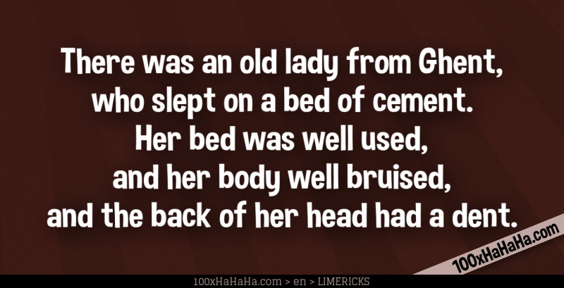 There was an old lady from Ghent, / who slept on a bed of cement. / Her bed was well used, / and her body well bruised, / and the back of her head had a dent.