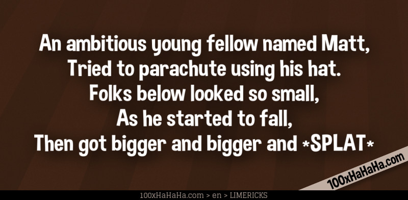 An ambitious young fellow named Matt, / Tried to parachute using his hat. / Folks below looked so small, / As he started to fall, / Then got bigger and bigger and *SPLAT*