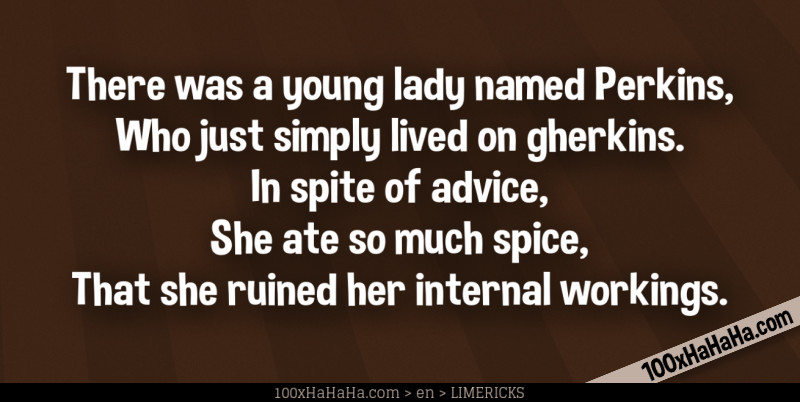 There was a young lady named Perkins, / Who just simply lived on gherkins. / In spite of advice, / She ate so much spice, / That she ruined her internal workings.