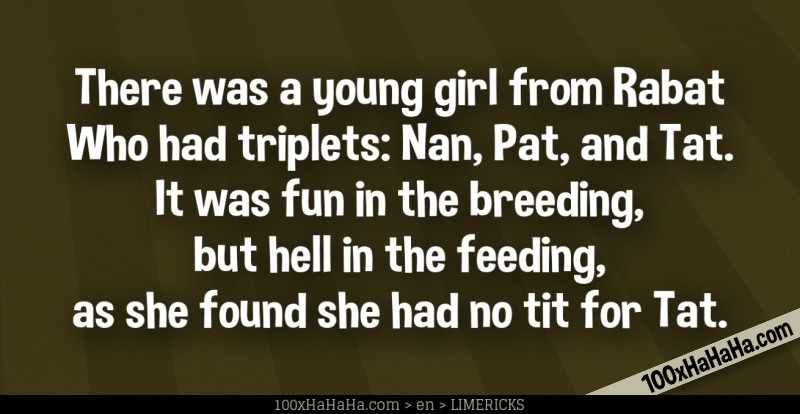 There was a young girl from Rabat / Who had triplets: Nan, Pat, and Tat. / It was fun in the breeding, / but hell in the feeding, / as she found she had no tit for Tat.