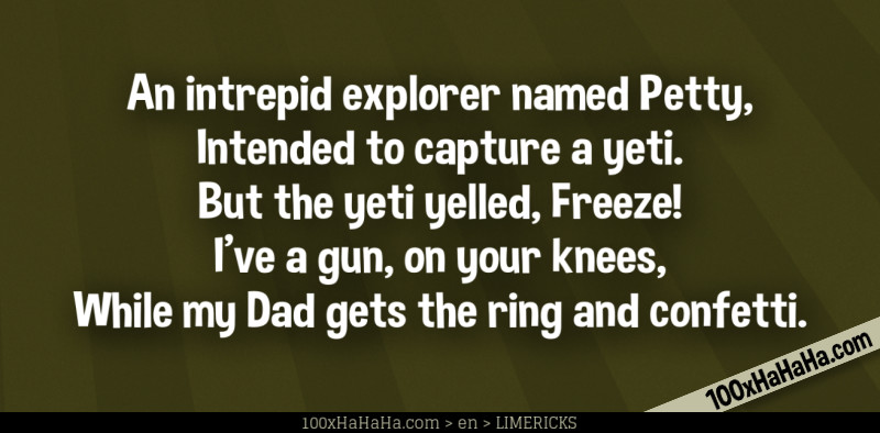 An intrepid explorer named Petty, / Intended to capture a yeti. / But the yeti yelled, Freeze! / I've a gun, on your knees, / While my Dad gets the ring and confetti.