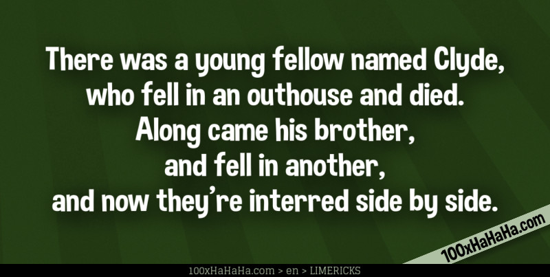 There was a young fellow named Clyde, / who fell in an outhouse and died. / Along came his brother, / and fell in another, / and now they're interred side by side.